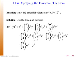 Copyright © 2007 Pearson Education, Inc. Slide 11-12
11.4 Applying the Binomial Theorem
Example Write the binomial expansion of .
Solution Use the binomial theorem
9
( )x y+
9 9 8 7 2 6 3
5 4 4 5 3 6 2 7
8 9
9 9 9
( )
1 2 3
9 9 9 9
4 5 6 7
9
8
x y x x y x y x y
x y x y x y x y
xy y
     
+ = + + + ÷  ÷  ÷
     
       
+ + + + ÷  ÷  ÷  ÷
       
 
+ + ÷
 
 