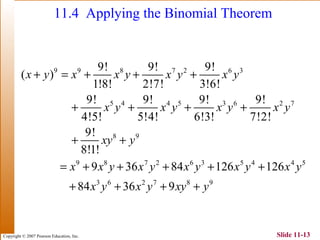 Copyright © 2007 Pearson Education, Inc. Slide 11-13
11.4 Applying the Binomial Theorem
9 9 8 7 2 6 3
5 4 4 5 3 6 2 7
8 9
9 8 7 2 6 3 5 4 4 5
3 6 2 7 8 9
9! 9! 9!
( )
1!8! 2!7! 3!6!
9! 9! 9! 9!
4!5! 5!4! 6!3! 7!2!
9!
8!1!
9 36 84 126 126
84 36 9
x y x x y x y x y
x y x y x y x y
xy y
x x y x y x y x y x y
x y x y xy y
+ = + + +
+ + + +
+ +
= + + + + +
+ + + +
 