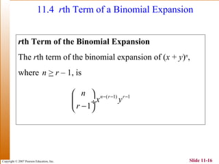 Copyright © 2007 Pearson Education, Inc. Slide 11-16
11.4 rth Term of a Binomial Expansion
rth Term of the Binomial Expansion
The rth term of the binomial expansion of (x + y)n
,
where n > r – 1, is
( 1) 1
1
n r rn
x y
r
− − − 
 ÷
− 
 