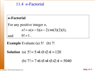 Copyright © 2007 Pearson Education, Inc. Slide 11-7
11.4 n-Factorial
n-Factorial
For any positive integer n,
and
! ( 1)( 2) (3)(2)(1),
0! 1 .
n n n n= − − ×××
=
Example Evaluate (a) 5! (b) 7!
Solution (a)
(b)
5! 5 4 3 2 1 120= × × × × =
7! 7 6 5 4 3 2 1 5040= × × × × × × =
 