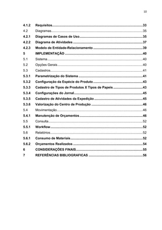 10



4.1.2   Requisitos................................................................................................... 33
4.2     Diagramas.................................................................................................... 35
4.2.1   Diagramas de Casos de Uso ..................................................................... 35
4.2.2   Diagrama de Atividades ............................................................................ 37
4.2.3   Modelo de Entidade-Relacionamento ...................................................... 39
5       IMPLEMENTAÇÃO ..................................................................................... 40
5.1     Sistema ........................................................................................................ 40
5.2     Opções Gerais ............................................................................................. 40
5.3     Cadastros..................................................................................................... 41
5.3.1   Parametrização do Sistema ...................................................................... 41
5.3.2   Configuração da Espécie do Produto ...................................................... 43
5.3.3   Cadastro de Tipos de Produtos X Tipos de Papeis ................................ 43
5.3.4   Configurações do Jornal ........................................................................... 45
5.3.5   Cadastro de Atividades da Expedição ..................................................... 45
5.3.6   Valorização do Centro de Produção ........................................................ 46
5.4     Movimentação.............................................................................................. 46
5.4.1   Manutenção de Orçamentos ..................................................................... 46
5.5     Consulta ....................................................................................................... 52
5.5.1   Workflow ..................................................................................................... 52
5.6     Relatórios ..................................................................................................... 52
5.6.1   Consumo de Materiais ............................................................................... 52
5.6.2   Orçamentos Realizados ............................................................................ 54
6       CONSIDERAÇÕES FINAIS......................................................................... 55
7       REFERÊNCIAS BIBLIOGRAFICAS ........................................................... 56
 