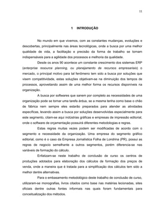 11




                                    1   INTRODUÇÃO


          No mundo em que vivemos, com as constantes mudanças, evoluções e
descobertas, principalmente nas áreas tecnológicas, onde a busca por uma melhor
qualidade de vida, a facilitação e precisão da forma de trabalho se tornam
indispensáveis para a agilidade dos processos e melhoria da qualidade.
          Desde os anos 90 acontece um constante crescimento dos sistemas ERP
(enterprise resource planning, ou planejamento de recursos empresariais) o
mercado, o principal motivo para tal fenômeno tem sido a busca por soluções que
visem competitividade, estas soluções objetivam-se na diminuição dos tempos de
processos, aproveitando assim de uma melhor forma os recursos disponíveis na
organização.
          A busca por softwares que sanem por completo as necessidades de uma
organização pode se tornar uma tarefa árdua, se a mesma tenha como base o chão
de fábrica nem sempre eles estarão preparados para atender as atividades
específicas, levando assim a busca por soluções desenvolvidas especialmente para
este segmento, citam-se aqui indústrias gráficas e empresas de impressão editorial,
onde o software de orçamentação possuirá diferentes metodologias e regras.
          Estas regras muitas vezes podem ser modificadas de acordo com o
segmento e necessidade da organização. Uma empresa do segmento gráfico
editorial, como é o caso da Empresa Jornalística Folha de Londrina (PR), possui as
regras de negocio semelhante a outros segmentos, porém diferencia-se nas
variáveis de formação do cálculo.
          Enfatizam-se neste trabalho de conclusão de curso os centros de
produções adotados para elaboração dos cálculos de formação dos preços de
venda, onde a maneira que é tratada para a simplificação dos cálculos tem sido a
melhor dentre alternativas.
          Para o embasamento metodológico deste trabalho de conclusão de curso,
utilizaram-se monografias, livros citados como base nas matérias lecionadas, sites
oficiais dentre outras fontes informais nas quais foram fundamentais para
conceitualização dos métodos.
 