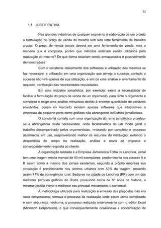 12



   1.1   JUSTIFICATIVA

          Nas grandes indústrias de qualquer segmento a elaboração de um projeto
e formulação do preço de venda do mesmo tem sido uma ferramenta de trabalho
crucial. O preço de venda jamais deverá ser uma ferramenta de venda, mas a
maneira que é composta, porém que métodos estariam sendo utilizados para
realização do mesmo? De que forma estariam sendo armazenados e possivelmente
demonstrados?
          Com o constante crescimento dos softwares a utilização dos mesmos se
faz necessário a utilização em uma organização que almeja o sucesso, contudo o
sucesso não virá apenas de sua utilização, e sim de uma análise e levantamento de
requisito, verificação das necessidades requisitadas.
          Em uma indústria jornalística, por exemplo, existe a necessidade de
facilitar a formulação do preço de venda de um orçamento, para tanto o orçamento é
complexa e exige uma análise minuciosa devido à enorme quantidade de variáveis
envolvidas, porem no mercado existem apenas softwares que adaptam-se a
empresas de pequeno porte como gráficas não abrangendo indústrias jornalísticas.
          O constante contato com uma organização do ramo jornalístico projetou-
se a abrangência desta necessidade, onde facilitaríamos de um modo geral o
trabalho desempenhado pelos orçamentistas, revisando por completo o processo
atualmente em uso, reaproveitando melhor os recursos da instituição, evitando o
desperdício   de   tempo    na   realização,   análise   e   envio   de   proposta   e
conseqüentemente resposta ao cliente.
          A organização relatada é a Empresa Jornalística Folha de Londrina, jornal
tem uma tiragem média mensal de 40 mil exemplares, predominante nas classes A e
B assim como a maioria dos jornais existentes, segundo a própria empresa sua
circulação é predominante nos centros urbanos com 53% da tiragem, restando
assim 47% de abrangência rural. Sedia-se na cidade de Londrina (PR) com um dos
melhores parques gráficos do Brasil, possuindo cerca de 60 anos de historia, a
mesma decidiu inovar e melhorar seu principal mecanismo, o comercial.
          A metodologia utilizada para realização e emissão das propostas não era
nada convencional, tornava o processo de realização lento assim como complicado
e sem segurança nenhuma, o processo realizado anteriormente com o editor Excel
(Microsoft Corporation), o que conseqüentemente ocasionava a concentração de
 