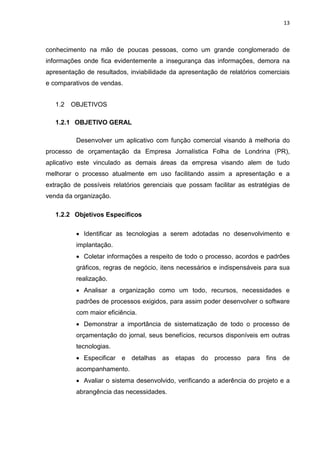 13



conhecimento na mão de poucas pessoas, como um grande conglomerado de
informações onde fica evidentemente a insegurança das informações, demora na
apresentação de resultados, inviabilidade da apresentação de relatórios comerciais
e comparativos de vendas.


   1.2   OBJETIVOS

   1.2.1 OBJETIVO GERAL

          Desenvolver um aplicativo com função comercial visando à melhoria do
processo de orçamentação da Empresa Jornalística Folha de Londrina (PR),
aplicativo este vinculado as demais áreas da empresa visando alem de tudo
melhorar o processo atualmente em uso facilitando assim a apresentação e a
extração de possíveis relatórios gerenciais que possam facilitar as estratégias de
venda da organização.

   1.2.2 Objetivos Específicos

          • Identificar as tecnologias a serem adotadas no desenvolvimento e
          implantação.
          • Coletar informações a respeito de todo o processo, acordos e padrões
          gráficos, regras de negócio, itens necessários e indispensáveis para sua
          realização.
          • Analisar a organização como um todo, recursos, necessidades e
          padrões de processos exigidos, para assim poder desenvolver o software
          com maior eficiência.
          • Demonstrar a importância de sistematização de todo o processo de
          orçamentação do jornal, seus benefícios, recursos disponíveis em outras
          tecnologias.
          • Especificar e detalhas as etapas do processo para fins de
          acompanhamento.
          • Avaliar o sistema desenvolvido, verificando a aderência do projeto e a
          abrangência das necessidades.
 
