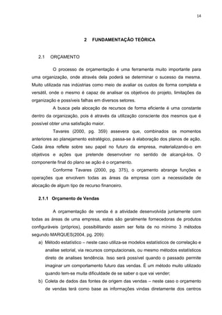 14




                            2   FUNDAMENTAÇÂO TEÓRICA


   2.1     ORÇAMENTO

            O processo de orçamentação é uma ferramenta muito importante para
uma organização, onde através dela poderá se determinar o sucesso da mesma.
Muito utilizada nas indústrias como meio de avaliar os custos de forma completa e
versátil, onde o mesmo é capaz de analisar os objetivos do projeto, limitações da
organização e possíveis falhas em diversos setores.
            A busca pela alocação de recursos de forma eficiente é uma constante
dentro da organização, pois é através da utilização consciente dos mesmos que é
possível obter uma satisfação maior.
            Tavares (2000, pg. 359) assevera que, combinados os momentos
anteriores ao planejamento estratégico, passa-se à elaboração dos planos de ação.
Cada área reflete sobre seu papel no futuro da empresa, materializando-o em
objetivos e ações que pretende desenvolver no sentido de alcançá-los. O
componente final do plano se ação é o orçamento.
            Conforme Tavares (2000, pg. 375), o orçamento abrange funções e
operações que envolvem todas as áreas da empresa com a necessidade de
alocação de algum tipo de recurso financeiro.

   2.1.1 Orçamento de Vendas

            A orçamentação de venda é a atividade desenvolvida juntamente com
todas as áreas de uma empresa, estas são geralmente fornecedoras de produtos
configuráveis (próprios), possibilitando assim ser feita de no mínimo 3 métodos
segundo MARQUES(2004, pg. 209):
   a) Método estatístico – neste caso utiliza-se modelos estatísticos de correlação e
         analise setorial, via recursos computacionais, ou mesmo métodos estatísticos
         direto de analises tendência. Isso será possível quando o passado permite
         imaginar um comportamento futuro das vendas. É um método muito utilizado
         quando tem-se muita dificuldade de se saber o que vai vender;
   b) Coleta de dados das fontes de origem das vendas – neste caso o orçamento
         de vendas terá como base as informações vindas diretamente dos centros
 