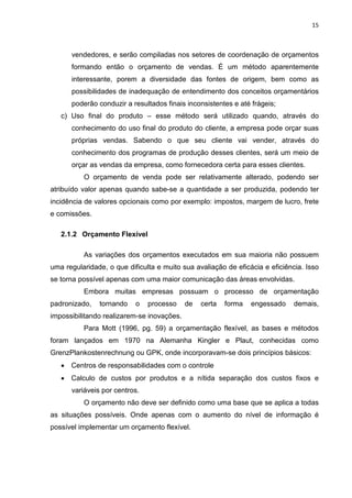 15



      vendedores, e serão compiladas nos setores de coordenação de orçamentos
      formando então o orçamento de vendas. É um método aparentemente
      interessante, porem a diversidade das fontes de origem, bem como as
      possibilidades de inadequação de entendimento dos conceitos orçamentários
      poderão conduzir a resultados finais inconsistentes e até frágeis;
   c) Uso final do produto – esse método será utilizado quando, através do
      conhecimento do uso final do produto do cliente, a empresa pode orçar suas
      próprias vendas. Sabendo o que seu cliente vai vender, através do
      conhecimento dos programas de produção desses clientes, será um meio de
      orçar as vendas da empresa, como fornecedora certa para esses clientes.
          O orçamento de venda pode ser relativamente alterado, podendo ser
atribuído valor apenas quando sabe-se a quantidade a ser produzida, podendo ter
incidência de valores opcionais como por exemplo: impostos, margem de lucro, frete
e comissões.

   2.1.2 Orçamento Flexível

          As variações dos orçamentos executados em sua maioria não possuem
uma regularidade, o que dificulta e muito sua avaliação de eficácia e eficiência. Isso
se torna possível apenas com uma maior comunicação das áreas envolvidas.
          Embora muitas empresas possuam o processo de orçamentação
padronizado,   tornando    o   processo     de   certa   forma   engessado    demais,
impossibilitando realizarem-se inovações.
          Para Mott (1996, pg. 59) a orçamentação flexível, as bases e métodos
foram lançados em 1970 na Alemanha Kingler e Plaut, conhecidas como
GrenzPlankostenrechnung ou GPK, onde incorporavam-se dois princípios básicos:
   • Centros de responsabilidades com o controle
   • Calculo de custos por produtos e a nítida separação dos custos fixos e
      variáveis por centros.
          O orçamento não deve ser definido como uma base que se aplica a todas
as situações possíveis. Onde apenas com o aumento do nível de informação é
possível implementar um orçamento flexível.
 