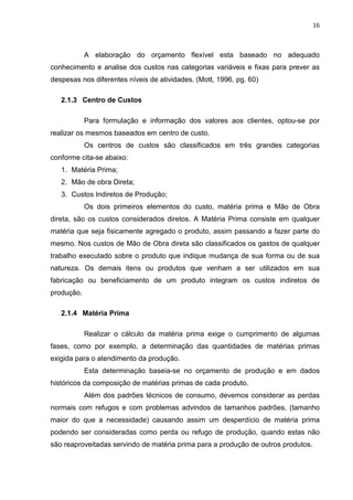 16



            A elaboração do orçamento flexível esta baseado no adequado
conhecimento e analise dos custos nas categorias variáveis e fixas para prever as
despesas nos diferentes níveis de atividades. (Mott, 1996, pg. 60)

   2.1.3 Centro de Custos

            Para formulação e informação dos valores aos clientes, optou-se por
realizar os mesmos baseados em centro de custo.
            Os centros de custos são classificados em três grandes categorias
conforme cita-se abaixo:
   1. Matéria Prima;
   2. Mão de obra Direta;
   3. Custos Indiretos de Produção;
            Os dois primeiros elementos do custo, matéria prima e Mão de Obra
direta, são os custos considerados diretos. A Matéria Prima consiste em qualquer
matéria que seja fisicamente agregado o produto, assim passando a fazer parte do
mesmo. Nos custos de Mão de Obra direta são classificados os gastos de qualquer
trabalho executado sobre o produto que indique mudança de sua forma ou de sua
natureza. Os demais itens ou produtos que venham a ser utilizados em sua
fabricação ou beneficiamento de um produto integram os custos indiretos de
produção.

   2.1.4 Matéria Prima

            Realizar o cálculo da matéria prima exige o cumprimento de algumas
fases, como por exemplo, a determinação das quantidades de matérias primas
exigida para o atendimento da produção.
            Esta determinação baseia-se no orçamento de produção e em dados
históricos da composição de matérias primas de cada produto.
            Além dos padrões técnicos de consumo, devemos considerar as perdas
normais com refugos e com problemas advindos de tamanhos padrões, (tamanho
maior do que a necessidade) causando assim um desperdício de matéria prima
podendo ser consideradas como perda ou refugo de produção, quando estas não
são reaproveitadas servindo de matéria prima para a produção de outros produtos.
 