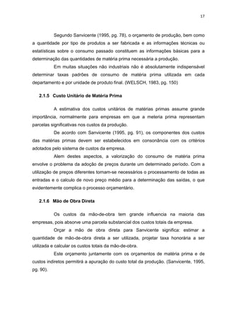 17



           Segundo Sanvicente (1995, pg. 78), o orçamento de produção, bem como
a quantidade por tipo de produtos a ser fabricada e as informações técnicas ou
estatísticas sobre o consumo passado constituem as informações básicas para a
determinação das quantidades de matéria prima necessária a produção.
           Em muitas situações não industriais não é absolutamente indispensável
determinar taxas padrões de consumo de matéria prima utilizada em cada
departamento e por unidade de produto final. (WELSCH, 1983, pg. 150)

   2.1.5 Custo Unitário de Matéria Prima

           A estimativa dos custos unitários de matérias primas assume grande
importância, normalmente para empresas em que a meteria prima representam
parcelas significativas nos custos da produção.
           De acordo com Sanvicente (1995, pg. 91), os componentes dos custos
das matérias primas devem ser estabelecidos em consonância com os critérios
adotados pelo sistema de custos da empresa.
           Alem destes aspectos, a valorização do consumo de matéria prima
envolve o problema da adoção de preços durante um determinado período. Com a
utilização de preços diferentes tornam-se necessários o processamento de todas as
entradas e o calculo de novo preço médio para a determinação das saídas, o que
evidentemente complica o processo orçamentário.

   2.1.6 Mão de Obra Direta

           Os custos da mão-de-obra tem grande influencia na maioria das
empresas, pois absorve uma parcela substancial dos custos totais da empresa.
           Orçar a mão de obra direta para Sanvicente significa: estimar a
quantidade de mão-de-obra direta a ser utilizada, projetar taxa honorária a ser
utilizada e calcular os custos totais da mão-de-obra.
           Este orçamento juntamente com os orçamentos de matéria prima e de
custos indiretos permitirá a apuração do custo total da produção. (Sanvicente, 1995,
pg. 90).
 