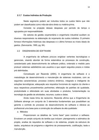 18



   2.1.7 Custos Indiretos de Produção

          Neste segmento podem ser incluídos todos os custos fabris que não
podem ser classificados como mão-de-obra direta ou matéria-prima.
          Consiste na projeção dessas despesas por período de tempo e
agrupados por responsabilidade.
          Os setores de gestão orçamentária e engenharia industrial auxiliam os
diversos responsáveis na elaboração do orçamento de custos indiretos. O primeiro
fornece informações históricas das despesas e o último fornece os níveis ideais de
gastos. (Sanvicente, 1995, pg. 94).

   2.2   ENGENHARIA DE SOFTWARE

          A engenharia de software procura englobar vertentes tecnológicas e
gerenciais, visando abordar de forma sistemática os processos de construção,
caracterizado pelo desenvolvimento de software prático, ordenado e medido para
produzir sistemas satisfatórios aos usuários e que sejam seguidos prazos e metas
pré delimitadas.
          Conceituado por Rezende (2005), A engenharia de software é a
metodologia de desenvolvimento e manutenção de sistemas modulares, com as
seguintes características; processo (roteiro) dinâmico, integrado e inteligente de
soluções tecnológicas; adequação aos requisitos funcionais do negócio do cliente e
seus respectivos procedimentos pertinentes; efetivação de padrões de qualidade,
produtividade e efetividade em suas atividades e produtos; fundamentação na
tecnologia da gestão de atividades, recursos, custos e datas.
          Ainda nesta linha de raciocínio, Rezende afirma que a Engenharia de
Software abrange um conjunto de 3 elementos fundamentais que possibilitam ao
gerente o controle do processo de desenvolvimento do software e oferece ao
profissional uma base para a construção de software de alta qualidade:
   a. Métodos
          Proporcionam os detalhes de “como fazer” para construir o software.
Envolvem um amplo conjunto de tarefas que incluem: planejamento e estimativa de
projeto, analise de requisitos de software e de sistemas, projeto da estrutura de
dados, arquitetura de programa e algoritmo de processamento, codificação, teste e
manutenção.
 