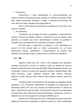 19



   b. Ferramentas
            Proporcionam o apoio automatizando ou semi-automatizando aos
métodos. Existem diversas técnicas para sustentar os métodos, por exemplo, CASE,
CAD, Analise Estruturada, Orientação a Objeto, e respectivas ferramentas, tais
como, Banco de dados, linguagens de programação etc.
            São os instrumentos que proporcionam os detalhes de “como fazer” para
construir o software.
   c. Procedimentos
            Constituem o elo de ligação de ambos e possibilitam o desenvolvimento
racional e oportuno de software. Definam a sequência em que os métodos serão
aplicados, os produtos para serem disponibilizados, controles de qualidade e
avaliação. São os procedimentos que antecedem e sucedem o software.
            De forma geral a Engenharia de Software, é uma metodologia que
procura de forma racional obter um melhor custo-benefício em um tempo
relativamente previsto, possibilitando o desenvolvimento de software mais
detalhado, documentado e seguro, evitando assim a incidência de retrabalhos.

   2.2.1 UML

            Segundo Furtado (Pg. 53), a UML é uma linguagem para especificar,
visualizar, documentar e construir um sistema e pode ser utilizada em todas as
etapas de desenvolvimento, promovida pelo OMG (Object Management Group), com
contribuição e direitos de autoria das seguintes empresas: Hewlett-Packard, IBM,
ICON    Computing,      i-Logix,   IntelliCorp,   Electronic   Data   Services,   Microsoft,
ObjecTime, Oracle, Platinum, Ptech, Rational, Reich, Softeam, Sterling, Taskon A/S
e Unisys.
            A ênfase da UML é na definição de uma linguagem de modelagem padrão
(standard) e, por conseguinte independente de linguagens de programação, de
ferramentas CASE, bem como dos processos de desenvolvimento. O objetivo da
UML é, dependendo do tipo de projeto, da ferramenta de suporte ou da organização
envolvida poder adotar diferentes processos/metodologias, mantendo-se, contudo, a
utilização de uma única linguagem de modelagem.(RAMOS, pg. 8)
            Definido por Furtado (pag. 53) como a metodologia que busca padronizar
diagramas anteriormente propostos por diferentes autores em outras metodologias
 