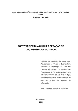 CENTRO UNIVERSITÁRIO PARA O DESENVOLVIMENTO DO ALTO VALE DO
                          ITAJAÍ
                     GUSTAVO MEURER




     SOFTWARE PARA AUXILIAR A GERAÇÃO DE
              ORÇAMENTO JORNALÍSTICO




                             Trabalho de conclusão de curso a ser
                             Apresentado ao Curso de Bacharel em
                             Sistemas de Informação da Área das
                             Ciências Naturais da Computação e das
                             Engenharias, do Centro Universitário para
                             o Desenvolvimento do Alto Vale do Itajaí,
                             como requisito parcial para a Obtenção de
                             grau    de   Bacharel   em   Sistemas     de
                             Informação.


                             Prof. Orientador: Marciel de Liz Santos




                        RIO DO SUL
                           2009
 