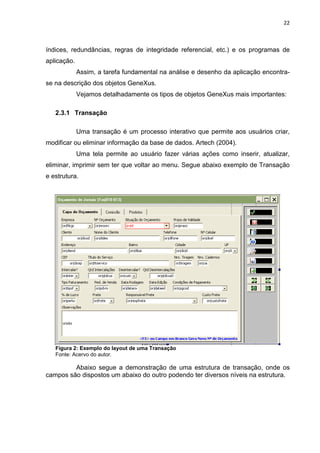22



índices, redundâncias, regras de integridade referencial, etc.) e os programas de
aplicação.
             Assim, a tarefa fundamental na análise e desenho da aplicação encontra-
se na descrição dos objetos GeneXus.
             Vejamos detalhadamente os tipos de objetos GeneXus mais importantes:

   2.3.1 Transação

             Uma transação é um processo interativo que permite aos usuários criar,
modificar ou eliminar informação da base de dados. Artech (2004).
             Uma tela permite ao usuário fazer várias ações como inserir, atualizar,
eliminar, imprimir sem ter que voltar ao menu. Segue abaixo exemplo de Transação
e estrutura.




   Figura 2: Exemplo do layout de uma Transação
   Fonte: Acervo do autor.

         Abaixo segue a demonstração de uma estrutura de transação, onde os
campos são dispostos um abaixo do outro podendo ter diversos níveis na estrutura.
 