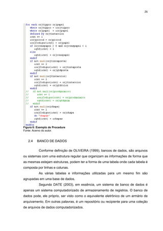 26




Figura 6: Exemplo de Procedure
Fonte: Acervo do autor.


   2.4   BANCO DE DADOS

           Conforme definição de OLIVEIRA (1999), bancos de dados, são arquivos
ou sistemas com uma estrutura regular que organizam as informações de forma que
as mesmas estejam estruturas, podem ter a forma de uma tabela onde cada tabela é
composta por linhas e colunas.
           As várias tabelas e informações utilizadas para um mesmo fim são
agrupadas em uma base de dados.
           Segundo DATE (2003), em essência, um sistema de banco de dados é
apenas um sistema computadorizado de armazenamento de registros. O banco de
dados pode, ele próprio, ser visto como o equivalente eletrônico de um armário de
arquivamento. Em outras palavras, é um repositório ou recipiente para uma coleção
de arquivos de dados computadorizados.
 