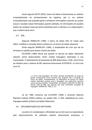 27



            Ainda segundo DATE (2003), banco de dados é basicamente um sistema
computadorizado     de     armazenamento      de   registros;    isto   é,    um   sistema
computadorizado cujo propósito geral é armazenar informações e permitir ao usuário
buscar e atualizar essas informações quando solicitado. As informações em questão
podem ser qualquer coisa que tenha significado para o indivíduo ou a organização a
que o sistema deve servir.

   2.5     SQL

            Segundo RAMALHO (1999), o banco de dados SQL foi criado para
definir, modificar e consultar dados contidos em um banco de dados relacional.
            Ainda segundo RAMALHO (1999), a simplicidade fez com que ela se
tornasse um padrão para acesso a banco de dados
            OLIVEIRA (1999) afirma que quando os bancos de dados relacionais
estavam sendo desenvolvidos, foram criadas linguagens destinadas à sua
manipulação. O departamento de pesquisas da IBM desenvolveu a SQL como forma
de interface para o sistema de BD relacional denominado SYSTEM R, no início dos
anos 70.




                     [...] Como toda linguagem, ela sofreu diversas atualizações ao longo do
                     tempo, incorporando novos recursos que surgiram com a evolução do
                     banco de dados. Inevitavelmente, os fabricantes de bancos de dados
                     criaram extensões próprias para a linguagem que exploraram recursos
                     únicos de seus produtos. Transact/SQL, da Sybase e Microsoft, PL/SQL da
                     Oracle, DB2 da IBM, são algumas das mais conhecidas variações da
                     linguagem. (RAMALHO, 1999, p. 21).




            Já em 1986, conforme cita OLIVEIRA (1999) o American National
Standard Institute (ANSI) publicou um padrão SQL. A SQL estabeleceu-se como
linguagem padrão de Banco de Dados Relacional.

   2.6     DOCUMENTAÇÃO DO SOFTWARE

            Levando em consideração a dificuldade que se tem para os responsáveis
pelo     desenvolvimento     de   softwares   estarem     descrevendo        processos,   a
 