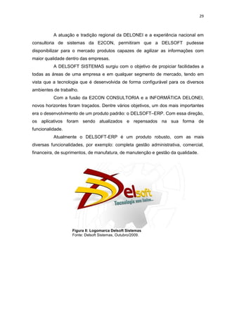 29



          A atuação e tradição regional da DELONEI e a experiência nacional em
consultoria de sistemas da E2CON, permitiram que a DELSOFT pudesse
disponibilizar para o mercado produtos capazes de agilizar as informações com
maior qualidade dentro das empresas.
          A DELSOFT SISTEMAS surgiu com o objetivo de propiciar facilidades a
todas as áreas de uma empresa e em qualquer segmento de mercado, tendo em
vista que a tecnologia que é desenvolvida de forma configurável para os diversos
ambientes de trabalho.
          Com a fusão da E2CON CONSULTORIA e a INFORMÁTICA DELONEI,
novos horizontes foram traçados. Dentre vários objetivos, um dos mais importantes
era o desenvolvimento de um produto padrão: o DELSOFT–ERP. Com essa direção,
os aplicativos foram sendo atualizados e repensados na sua forma de
funcionalidade.
          Atualmente o DELSOFT-ERP é um produto robusto, com as mais
diversas funcionalidades, por exemplo: completa gestão administrativa, comercial,
financeira, de suprimentos, de manufatura, de manutenção e gestão da qualidade.




                   Figura 8: Logomarca Delsoft Sistemas
                   Fonte: Delsoft Sistemas, Outubro/2009.
 