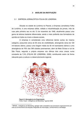 30



                                3    ANÁLISE DA INSTITUIÇÃO


    3.1   EMPRESA JORNALÍSTICA FOLHA DE LONDRINA


            Situada na cidade de Londrina no Paraná, a Empresa Jornalística Folha
de Londrina, é uma empresa sólida, voltada a industrialização de jornais, indo às
ruas pela primeira vez no dia 13 de novembro de 1948, atualmente possui uma
gama de leitores bastante diferenciada, sendo o meio preferido dos formadores de
opinião em todos os níveis e classes sociais.
            A empresa é considerada uma referencia dentre outras da mesma
categoria, possuindo cerca de 60 anos de credibilidade, abrangendo cerca de 120
mil leitores diários, possui uma tiragem média de 40 mil exemplares diários e uma
abrangência de 76% das 399 cidades paranaenses, alem de Mato Grosso e sul de
São Paulo, segundo a própria empresa nos últimos dois anos cresce numa
constante de 7,4% (FOLHA DE LONDRINA, 2008), contribuindo assim de forma
relevante para a cultura e o desenvolvimento regional.




           Figura 9: Abrangência da Organização.
                       1
           Fonte: Ímpar , Inteligência de Marketing º ago/set 2008


1
 ÍMPAR – Inteligência de Marketing, agregar valor competitivo aos processos organizacionais por
meio do fornecimento de soluções integradas de informação, conhecimento e estratégia.
 