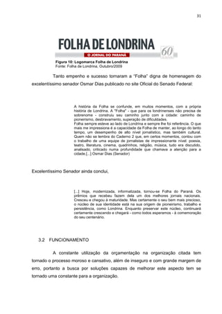 31




           Figura 10: Logomarca Folha de Londrina
           Fonte: Folha de Londrina, Outubro/2009

          Tanto empenho e sucesso tornaram a “Folha” digna de homenagem do
excelentíssimo senador Osmar Dias publicado no site Oficial do Senado Federal:




                    A história da Folha se confunde, em muitos momentos, com a própria
                    história de Londrina. A "Folha" - que para os londrinenses não precisa de
                    sobrenome - construiu seu caminho junto com a cidade: caminho de
                    pioneirismo, desbravamento, superação de dificuldades.
                    Folha sempre esteve ao lado de Londrina e sempre lhe foi referência. O que
                    mais me impressiona é a capacidade da Folha de manter, ao longo do tanto
                    tempo, um desempenho de alto nível jornalístico, mas também cultural.
                    Quem não se lembra do Caderno 2 que, em certos momentos, contou com
                    o trabalho de uma equipe de jornalistas de impressionante nível: poesia,
                    teatro, literatura, cinema, quadrinhos, religião, música, tudo era discutido,
                    analisado, criticado numa profundidade que chamava a atenção para a
                    cidade.[...] Osmar Dias (Senador)



Excelentíssimo Senador ainda conclui,



                    [...] Hoje, modernizada, informatizada, tornou-se Folha do Paraná. Os
                    prêmios que recebeu fazem dela um dos melhores jornais nacionais.
                    Cresceu e chegou à maturidade. Mas certamente o seu bem mais precioso,
                    o núcleo de sua identidade está na sua origem de pioneirismo, trabalho e
                    persistência, como Londrina. Enquanto preservar este núcleo, continuará
                    certamente crescendo e chegará - como todos esperamos - à comemoração
                    do seu centenário.




   3.2   FUNCIONAMENTO

          A constante utilização da orçamentação na organização citada tem
tornado o processo moroso e cansativo, além de inseguro e com grande margem de
erro, portanto a busca por soluções capazes de melhorar este aspecto tem se
tornado uma constante para a organização.
 