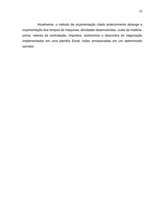 32



            Atualmente, o método de orçamentação citado anteriormente abrange a
orçamentação dos tempos de máquinas, atividades desenvolvidas, custo da matéria-
prima, valores de contratação, impostos, acréscimos e descontos de negociação
implementados em uma planilha Excel, todas armazenadas em um determinado
servidor.
 