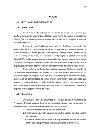33




                                     4    ANÁLISE

   4.1   LEVANTAMENTO DE REQUISITOS

   4.1.1 Visão Geral

          Propõem-se neste trabalho de conclusão de curso, um software que
auxilie a geração de orçamentos editoriais, como forma de facilitar a emissão de
informações que atualmente encontram-se de maneira muito insegura e confusa
para desinformados.
          Criando diversas hipóteses para geração facilita-se a geração de
orçamentos, iniciando com a configuração dos parâmetros do orçamento que são de
crucial importância, estas por sua vez definirão valores como percentual de
comissão, margem de lucro, etc., inclusão e configuração de produtos dentro do
Delsoft-ERP, sendo através destes a formulação dos valores iniciais, informando
custos de intercalação e desintercalação, tarefas e atividades da expedição, centros
de produção, formando assim os valores e custos internos de produção do serviço.
          Com funções e configurações genéricas pode-se facilitar a geração de
valores finais, configurações dos índices de consumos servem para realização do
calculo do tempo de máquina e do consumo de materiais para determinado tempo,
assim como as configurações do jornal também determinam valores básicos que
agregam consideravelmente no valor final do produto, podendo ser considerados
tempos de ajustes que são utilizados em atividades de pré-impressão, quantidade
de perda tipo de papel e formato de papel.

   4.1.2 Requisitos

          Em conversa com os envolvidos no projeto de desenvolvimento do
Orçamento Editorial pode-se levantar os requisitos básicos para o sucesso do
desenvolvimento, alguns destes encontram-se listados abaixo:
           1.O software deve ser flexível de fácil usabilidade;
           2.O sistema deve permitir o acesso do usuário apenas as telas que lhe
              for delegado;
           3.Manter um controle de usuários com as permissões básicas do sistema
              dentro das telas permitidas (inclusão, alteração e eliminação);
 