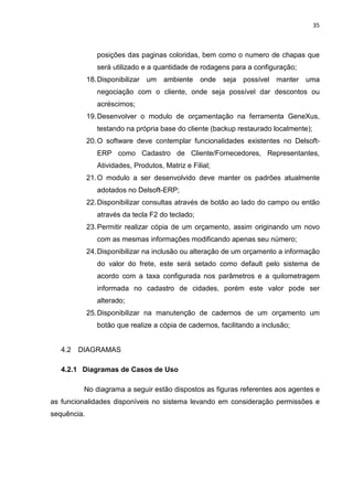 35



                posições das paginas coloridas, bem como o numero de chapas que
                será utilizado e a quantidade de rodagens para a configuração;
             18. Disponibilizar um    ambiente    onde   seja possível manter uma
                negociação com o cliente, onde seja possível dar descontos ou
                acréscimos;
             19. Desenvolver o modulo de orçamentação na ferramenta GeneXus,
                testando na própria base do cliente (backup restaurado localmente);
             20. O software deve contemplar funcionalidades existentes no Delsoft-
                ERP como Cadastro de Cliente/Fornecedores, Representantes,
                Atividades, Produtos, Matriz e Filial;
             21. O modulo a ser desenvolvido deve manter os padrões atualmente
                adotados no Delsoft-ERP;
             22. Disponibilizar consultas através de botão ao lado do campo ou então
                através da tecla F2 do teclado;
             23. Permitir realizar cópia de um orçamento, assim originando um novo
                com as mesmas informações modificando apenas seu número;
             24. Disponibilizar na inclusão ou alteração de um orçamento a informação
                do valor do frete, este será setado como default pelo sistema de
                acordo com a taxa configurada nos parâmetros e a quilometragem
                informada no cadastro de cidades, porém este valor pode ser
                alterado;
             25. Disponibilizar na manutenção de cadernos de um orçamento um
                botão que realize a cópia de cadernos, facilitando a inclusão;


   4.2   DIAGRAMAS

   4.2.1 Diagramas de Casos de Uso

          No diagrama a seguir estão dispostos as figuras referentes aos agentes e
as funcionalidades disponíveis no sistema levando em consideração permissões e
sequência.
 