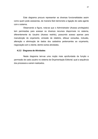 37




          Este diagrama procura representar as diversas funcionalidades assim
como quem pode acessá-las, de maneira fácil demonstra a ligação de cada agente
com o sistema.
          Observando a figura, nota-se que o Administrador (Acesso privilegiado)
tem permissões para acessar os diversos recursos disponíveis no sistema,
diferentemente do Usuário (Acesso restrito), possuindo acesso apenas para
manutenção do orçamento, emissão de relatório, efetuar consultas, inclusão,
alteração e eliminação de dados dos cadastros pertencentes ao orçamento,
negociação com o cliente, dentre outras atividades.

   4.2.2 Diagrama de Atividades

          Neste diagrama tem-se uma noção mais aprofundada da função e
permissão de cada usuário no sistema de Orçamentação Editorial, qual a sequência
dos processos a serem realizados.
 