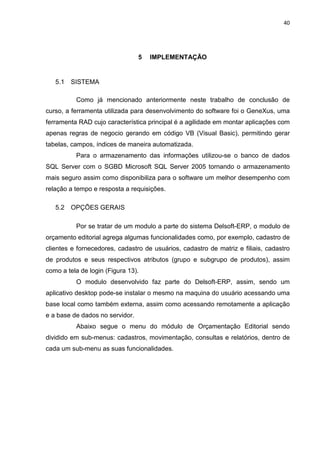 40




                                 5   IMPLEMENTAÇÃO


   5.1   SISTEMA

          Como já mencionado anteriormente neste trabalho de conclusão de
curso, a ferramenta utilizada para desenvolvimento do software foi o GeneXus, uma
ferramenta RAD cujo característica principal é a agilidade em montar aplicações com
apenas regras de negocio gerando em código VB (Visual Basic), permitindo gerar
tabelas, campos, índices de maneira automatizada.
          Para o armazenamento das informações utilizou-se o banco de dados
SQL Server com o SGBD Microsoft SQL Server 2005 tornando o armazenamento
mais seguro assim como disponibiliza para o software um melhor desempenho com
relação a tempo e resposta a requisições.

   5.2   OPÇÕES GERAIS

          Por se tratar de um modulo a parte do sistema Delsoft-ERP, o modulo de
orçamento editorial agrega algumas funcionalidades como, por exemplo, cadastro de
clientes e fornecedores, cadastro de usuários, cadastro de matriz e filiais, cadastro
de produtos e seus respectivos atributos (grupo e subgrupo de produtos), assim
como a tela de login (Figura 13).
          O modulo desenvolvido faz parte do Delsoft-ERP, assim, sendo um
aplicativo desktop pode-se instalar o mesmo na maquina do usuário acessando uma
base local como também externa, assim como acessando remotamente a aplicação
e a base de dados no servidor.
          Abaixo segue o menu do módulo de Orçamentação Editorial sendo
dividido em sub-menus: cadastros, movimentação, consultas e relatórios, dentro de
cada um sub-menu as suas funcionalidades.
 
