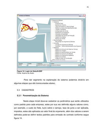 41




   Figura 14: Login do Delsoft-ERP
   Fonte: Acervo do Autor.



             Para dar segmento na explanação do sistema podemos dividi-lo em
algumas etapas que são transcursadas abaixo.


   5.3   CADASTROS

   5.3.1 Parametrização do Sistema

             Nesta etapa inicial deve-se cadastrar os parâmetros que serão utilizados
como padrão para cada empresa, estes por sua vez definirão alguns valores como,
por exemplo, o custo do frete, lucro sobre o serviço, taxa de juros a ser aplicada,
impostos, estes são aplicados ao valor final do orçamento, além dos valores a serem
definidos pode-se definir textos padrões para emissão de contrato conforme segue
figura 14.
 