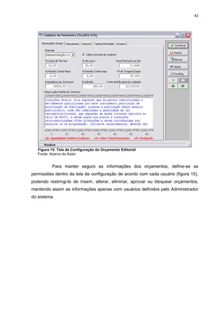 42




   Figura 15: Tela de Configuração do Orçamento Editorial
   Fonte: Acervo do Autor


          Para manter seguro as informações dos orçamentos, define-se as
permissões dentro da tela de configuração de acordo com cada usuário (figura 15),
podendo restringi-lo de inserir, alterar, eliminar, aprovar ou bloquear orçamentos,
mantendo assim as informações apenas com usuários definidos pelo Administrador
do sistema.
 