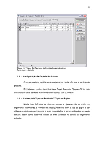 43




   Figura 16: Tela de Configuração de Permissões para Usuários
   Fonte: Acervo do Autor


   5.3.2 Configuração da Espécie do Produto

             Com os produtos devidamente cadastrados basta informar a espécie do
produto.
             Divididos em quatro diferentes tipos: Papel, Formato, Chapa e Tinta, esta
classificação deve ser feita manualmente de acordo com o produto.

   5.3.3 Cadastro de Tipos de Produtos X Tipos de Papeis

             Nesta fase define-se as diversas formas e hipóteses de se emitir um
orçamento, informando o formato do papel juntamente com o tipo de papel a ser
utilizado e definindo os insumos e suas quantidades a serem utilizados em cada
serviço, assim como possíveis índices de tinta utilizados no calculo do orçamento
editorial.
 