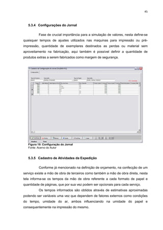 45



   5.3.4 Configurações do Jornal

          Fase de crucial importância para a simulação de valores, nesta define-se
quaisquer tempos de ajustes utilizados nas maquinas para impressão ou pré-
impressão, quantidade de exemplares destinados as perdas ou material sem
aproveitamento na fabricação, aqui também é possível definir a quantidade de
produtos extras a serem fabricados como margem de segurança.




   Figura 19: Configuração do Jornal
   Fonte: Acervo do Autor


   5.3.5 Cadastro de Atividades da Expedição

          Conforme já mencionado na definição de orçamento, na confecção de um
serviço existe a mão de obra de terceiros como também a mão de obra direta, nesta
tela informa-se os tempos da mão de obra referente a cada formato de papel e
quantidade de páginas, que por sua vez podem ser opcionais para cada serviço.
          Os tempos informados são obtidos através de estimativas aproximadas
podendo ser variáveis uma vez que dependem de fatores externos como condições
do tempo, umidade do ar, ambos influenciando na umidade do papel e
consequentemente na impressão do mesmo.
 