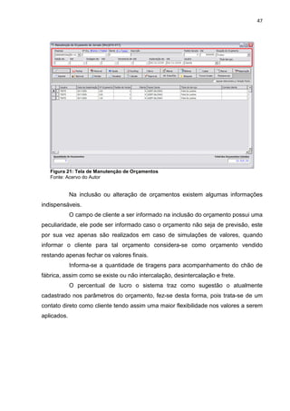 47




   Figura 21: Tela de Manutenção de Orçamentos
   Fonte: Acervo do Autor


             Na inclusão ou alteração de orçamentos existem algumas informações
indispensáveis.
             O campo de cliente a ser informado na inclusão do orçamento possui uma
peculiaridade, ele pode ser informado caso o orçamento não seja de previsão, este
por sua vez apenas são realizados em caso de simulações de valores, quando
informar o cliente para tal orçamento considera-se como orçamento vendido
restando apenas fechar os valores finais.
             Informa-se a quantidade de tiragens para acompanhamento do chão de
fábrica, assim como se existe ou não intercalação, desintercalação e frete.
             O percentual de lucro o sistema traz como sugestão o atualmente
cadastrado nos parâmetros do orçamento, fez-se desta forma, pois trata-se de um
contato direto como cliente tendo assim uma maior flexibilidade nos valores a serem
aplicados.
 