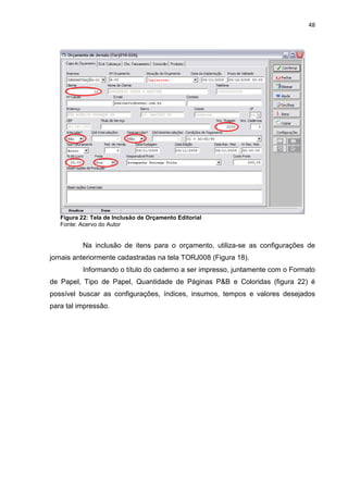 48




   Figura 22: Tela de Inclusão de Orçamento Editorial
   Fonte: Acervo do Autor


           Na inclusão de itens para o orçamento, utiliza-se as configurações de
jornais anteriormente cadastradas na tela TORJ008 (Figura 18).
           Informando o título do caderno a ser impresso, juntamente com o Formato
de Papel, Tipo de Papel, Quantidade de Páginas P&B e Coloridas (figura 22) é
possível buscar as configurações, índices, insumos, tempos e valores desejados
para tal impressão.
 