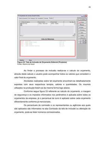 49




   Figura 23: Tela de Inclusão de Orçamento Editorial (Produtos)
   Fonte: Acervo do Autor


           Ao findar o processo de inclusão realiza-se o calculo do orçamento,
através deste calculo o usuário pode acompanhar todos os valores que consistem o
valor final do orçamento.
           Atividades realizadas sobre tal orçamento encontram-se detalhadamente
expostas com seus respectivos tempos, valores e quantidades. Os insumos
utilizados na produção listam-se da mesma forma logo abaixo.
           Conforme segue figura 23 referente ao calculo do orçamento, a margem
de segurança e os impostos informados nos parâmetros é aplicada sobre todos os
orçamentos da empresa, já o percentual de lucro é aplicado sobre cada orçamento
diferentemente conforme já mencionado.
           Os percentuais de comissão e os representantes ou agências aos quais
são aplicados são informados na aba Comissão da tela de inclusão ou alteração do
orçamento, pode-se listar inúmeros comissionados.
 