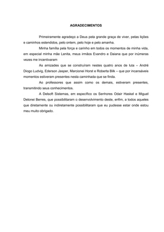 AGRADECIMENTOS


          Primeiramente agradeço a Deus pela grande graça de viver, pelas lições
e caminhos estendidos, pelo ontem, pelo hoje e pelo amanha.
          Minha família pela força e carinho em todos os momentos de minha vida,
em especial minha mãe Lenita, meus irmãos Evandro e Daiana que por inúmeras
vezes me incentivaram
          As amizades que se construíram nestes quatro anos de luta – André
Diogo Ludvig, Ederson Jasper, Marcionei Horst e Roberta Bilk – que por incansáveis
momentos estiveram presentes nesta caminhada que se finda.
          Ao professores que assim como os demais, estiveram presentes,
transmitindo seus conhecimentos.
          A Delsoft Sistemas, em específico os Senhores Odair Haskel e Miguel
Delonei Berres, que possibilitaram o desenvolvimento deste, enfim, a todos aqueles
que diretamente ou indiretamente possibilitaram que eu pudesse estar onde estou
meu muito obrigado.
 