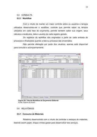 52



   5.5   CONSULTA
   5.5.1 Workflow

           Com o intuito de manter um maior controle sobre os usuários e tempos
utilizados desenvolveu-se o workflow, controle que permite saber os tempos
utilizados em cada fase do orçamento, permite também saber sua origem, seus
cálculos e recálculos, data e usuário de cada registro gerado.
           Os registros do workflow são originados a partir de cada entrada de
processos e finalizados quando a tela ou processo são encerrados.
           Não permite alteração por parte dos usuários, apenas está disponível
para consulta e acompanhamento.




     Figura 26: Tela de Workflow do Orçamento Editorial
     Fonte: Acervo do Autor


   5.6   RELATÓRIOS

   5.6.1 Consumo de Materiais

           Relatório desenvolvido com o intuito de controlar o estoque de materiais,
listando assim papel, chapa e tintas gastar para desenvolver tais serviços.
 