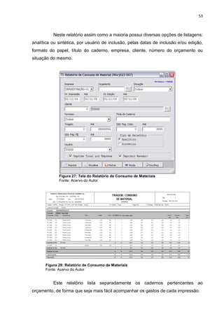 53



          Neste relatório assim como a maioria possui diversas opções de listagens:
analítica ou sintética, por usuário de inclusão, pelas datas de inclusão e/ou edição,
formato do papel, título do caderno, empresa, cliente, número do orçamento ou
situação do mesmo.




             Figura 27: Tela do Relatório de Consumo de Materiais
             Fonte: Acervo do Autor




      Figura 28: Relatório de Consumo de Materiais
      Fonte: Acervo do Autor


          Este relatório lista separadamente os cadernos pertencentes ao
orçamento, de forma que seja mais fácil acompanhar os gastos de cada impressão.
 