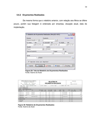 54



   5.6.2 Orçamentos Realizados

         Da mesma forma que o relatório anterior, com relação aos filtros se difere
pouco, porém sua listagem é ordenada por empresa, situação atual, data de
implantação.




               Figura 29: Tela do Relatório de Orçamentos Realizados
               Fonte: Acervo do Autor




    Figura 30: Relatório de Orçamentos Realizados
    Fonte: Acervo do Autor
 