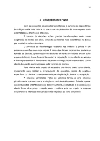 55




                            6   CONSIDERAÇÕES FINAIS

          Com as constantes atualizações tecnológicas, o aumento da dependência
tecnológica nada mais natural do que tornar os processos de uma empresa mais
automatizados, dinâmicos e eficientes.
          A tomada de decisões sofreu grandes transformações assim como
exigências na medida dos anos, tornando as mesmas mais instantâneas na busca
por resultados mais expressivos.
          O processo de orçamentação existente nas editoras e jornais é um
processo especifico que exige regras à parte dos demais orçamentos, portanto a
tomada de decisão, apresentação de resultado em forma de valores em um curto
espaço de tempo é uma ferramenta crucial na negociação com o cliente, as vendas
e consequentemente o faturamento dependes da negociação e fechamento com o
cliente, buscando assim satisfazer cada vez mais os clientes.
          Para realizar este projeto foi necessário um contato direto com o cliente,
inicialmente para realizar o levantamento de requisitos, regras de negócios
específicas do cliente e consequentemente para implantação, teste e homologação.
          A empresa Jornalística Folha de Londrina tornou-se uma empresa
pioneira neste processo com a aquisição do modulo de Orçamento Editorial, apesar
das dificuldades encontradas neste desenvolvimento, os objetivos e a satisfação do
cliente foram alcançados, podendo assim considerar este um projeto de sucesso
despertando o interesse de diversas outras empresas do ramo jornalístico.
 