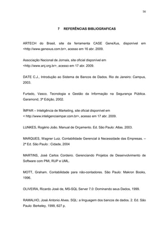 56




                          7   REFERÊNCIAS BIBLIOGRAFICAS



ARTECH     do   Brasil,   site   da   ferramenta   CASE   GeneXus,   disponível   em
<http://www.genexus.com.br>, acesso em 16 abr. 2009.


Associação Nacional de Jornais, site oficial disponível em
<http://www.anj.org.br>, acesso em 17 abr. 2009.


DATE C.J., Introdução ao Sistema de Bancos de Dados. Rio de Janeiro: Campus,
2003.


Furtado, Vasco. Tecnologia e Gestão da Informação na Segurança Pública.
Garamond, 3ª Edição, 2002.


ÍMPAR – Inteligência de Marketing, site oficial disponível em
< http://www.inteligenciaimpar.com.br>, acesso em 17 abr. 2009.


LUNKES, Rogério João. Manual de Orçamento. Ed. São Paulo: Atlas. 2003.


MARQUES, Wagner Luiz. Contabilidade Gerencial à Necessidade das Empresas. –
2ª Ed. São Paulo : Cidade, 2004


MARTINS, José Carlos Cordeiro. Gerenciando Projetos de Desenvolvimento de
Software com PMI, RUP e UML.


MOTT, Graham. Contabilidade para não-contadores. São Paulo: Makron Books,
1996.


OLIVEIRA, Ricardo José de, MS-SQL Server 7.0: Dominando seus Dados, 1999.


RAMALHO, José Antonio Alves. SQL: a linguagem dos bancos de dados. 2. Ed. São
Paulo: Berkeley. 1999, 627 p.
 