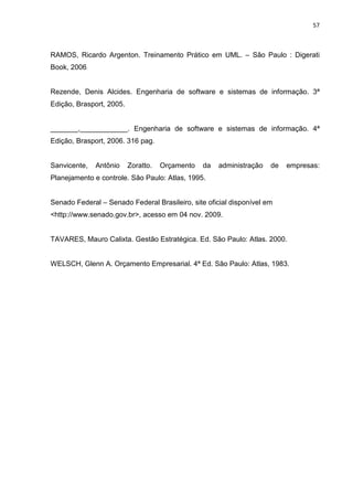 57



RAMOS, Ricardo Argenton. Treinamento Prático em UML. – São Paulo : Digerati
Book, 2006


Rezende, Denis Alcides. Engenharia de software e sistemas de informação. 3ª
Edição, Brasport, 2005.


_______,____________. Engenharia de software e sistemas de informação. 4ª
Edição, Brasport, 2006. 316 pag.


Sanvicente,   Antônio     Zoratto.   Orçamento   da   administração   de   empresas:
Planejamento e controle. São Paulo: Atlas, 1995.


Senado Federal – Senado Federal Brasileiro, site oficial disponível em
<http://www.senado.gov.br>, acesso em 04 nov. 2009.


TAVARES, Mauro Calixta. Gestão Estratégica. Ed. São Paulo: Atlas. 2000.


WELSCH, Glenn A. Orçamento Empresarial. 4ª Ed. São Paulo: Atlas, 1983.
 