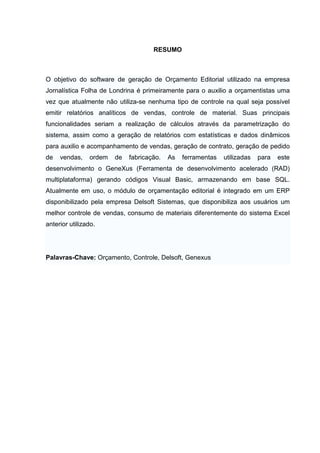 RESUMO



O objetivo do software de geração de Orçamento Editorial utilizado na empresa
Jornalística Folha de Londrina é primeiramente para o auxilio a orçamentistas uma
vez que atualmente não utiliza-se nenhuma tipo de controle na qual seja possível
emitir relatórios analíticos de vendas, controle de material. Suas principais
funcionalidades seriam a realização de cálculos através da parametrização do
sistema, assim como a geração de relatórios com estatísticas e dados dinâmicos
para auxilio e acompanhamento de vendas, geração de contrato, geração de pedido
de   vendas,    ordem   de   fabricação.   As   ferramentas   utilizadas   para   este
desenvolvimento o GeneXus (Ferramenta de desenvolvimento acelerado (RAD)
multiplataforma) gerando códigos Visual Basic, armazenando em base SQL.
Atualmente em uso, o módulo de orçamentação editorial é integrado em um ERP
disponibilizado pela empresa Delsoft Sistemas, que disponibiliza aos usuários um
melhor controle de vendas, consumo de materiais diferentemente do sistema Excel
anterior utilizado.




Palavras-Chave: Orçamento, Controle, Delsoft, Genexus
 