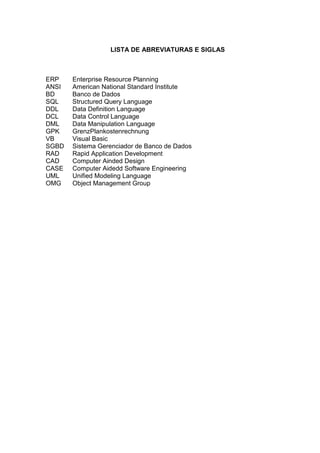 LISTA DE ABREVIATURAS E SIGLAS



ERP    Enterprise Resource Planning
ANSI   American National Standard Institute
BD     Banco de Dados
SQL    Structured Query Language
DDL    Data Definition Language
DCL    Data Control Language
DML    Data Manipulation Language
GPK    GrenzPlankostenrechnung
VB     Visual Basic
SGBD   Sistema Gerenciador de Banco de Dados
RAD    Rapid Application Development
CAD    Computer Ainded Design
CASE   Computer Aidedd Software Engineering
UML    Unified Modeling Language
OMG    Object Management Group
 