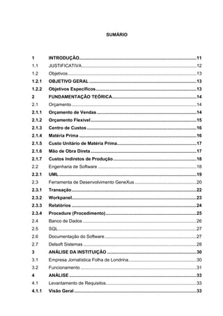 SUMÁRIO




1       INTRODUÇÃO ............................................................................................. 11
1.1     JUSTIFICATIVA ........................................................................................... 12
1.2     Objetivos ...................................................................................................... 13
1.2.1   OBJETIVO GERAL ..................................................................................... 13
1.2.2   Objetivos Específicos ................................................................................ 13
2       FUNDAMENTAÇÂO TEÓRICA................................................................... 14
2.1     Orçamento ................................................................................................... 14
2.1.1   Orçamento de Vendas ............................................................................... 14
2.1.2   Orçamento Flexível .................................................................................... 15
2.1.3   Centro de Custos ....................................................................................... 16
2.1.4   Matéria Prima ............................................................................................. 16
2.1.5   Custo Unitário de Matéria Prima............................................................... 17
2.1.6   Mão de Obra Direta .................................................................................... 17
2.1.7   Custos Indiretos de Produção .................................................................. 18
2.2     Engenharia de Software .............................................................................. 18
2.2.1   UML ............................................................................................................. 19
2.3     Ferramenta de Desenvolvimento GeneXus ................................................. 20
2.3.1   Transação ................................................................................................... 22
2.3.2   Workpanel................................................................................................... 23
2.3.3   Relatórios ................................................................................................... 24
2.3.4   Procedure (Procedimento) ........................................................................ 25
2.4     Banco de Dados .......................................................................................... 26
2.5     SQL .............................................................................................................. 27
2.6     Documentação do Software ......................................................................... 27
2.7     Delsoft Sistemas .......................................................................................... 28
3       ANÁLISE DA INSTITUIÇÃO ....................................................................... 30
3.1     Empresa Jornalística Folha de Londrina ...................................................... 30
3.2     Funcionamento ............................................................................................ 31
4       ANÁLISE ..................................................................................................... 33
4.1     Levantamento de Requisitos........................................................................ 33
4.1.1   Visão Geral ................................................................................................. 33
 