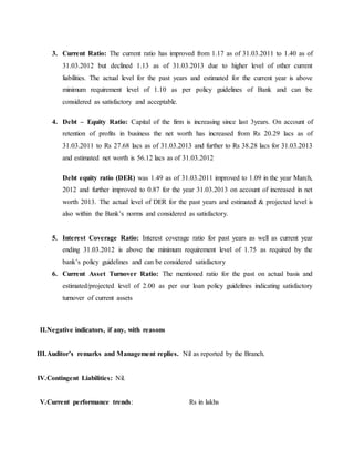 3. Current Ratio: The current ratio has improved from 1.17 as of 31.03.2011 to 1.40 as of
31.03.2012 but declined 1.13 as of 31.03.2013 due to higher level of other current
liabilities. The actual level for the past years and estimated for the current year is above
minimum requirement level of 1.10 as per policy guidelines of Bank and can be
considered as satisfactory and acceptable.
4. Debt – Equity Ratio: Capital of the firm is increasing since last 3years. On account of
retention of profits in business the net worth has increased from Rs 20.29 lacs as of
31.03.2011 to Rs 27.68 lacs as of 31.03.2013 and further to Rs 38.28 lacs for 31.03.2013
and estimated net worth is 56.12 lacs as of 31.03.2012
Debt equity ratio (DER) was 1.49 as of 31.03.2011 improved to 1.09 in the year March,
2012 and further improved to 0.87 for the year 31.03.2013 on account of increased in net
worth 2013. The actual level of DER for the past years and estimated & projected level is
also within the Bank’s norms and considered as satisfactory.
5. Interest Coverage Ratio: Interest coverage ratio for past years as well as current year
ending 31.03.2012 is above the minimum requirement level of 1.75 as required by the
bank’s policy guidelines and can be considered satisfactory
6. Current Asset Turnover Ratio: The mentioned ratio for the past on actual basis and
estimated/projected level of 2.00 as per our loan policy guidelines indicating satisfactory
turnover of current assets
II.Negative indicators, if any, with reasons
III.Auditor’s remarks and Management replies. Nil as reported by the Branch.
IV.Contingent Liabilities: Nil.
V.Current performance trends: Rs in lakhs
 