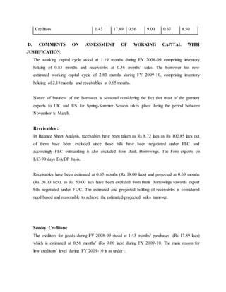 Creditors 1.43 17.89 0.56 9.00 0.67 8.50
D. COMMENTS ON ASSESSMENT OF WORKING CAPITAL WITH
JUSTIFICATION:
The working capital cycle stood at 1.19 months during FY 2008-09 comprising inventory
holding of 0.83 months and receivables at 0.36 months’ sales. The borrower has now
estimated working capital cycle of 2.83 months during FY 2009-10, comprising inventory
holding of 2.18 months and receivables at 0.65 months.
Nature of business of the borrower is seasonal considering the fact that most of the garment
exports to UK and US for Spring-Summer Season takes place during the period between
November to March.
Receivables :
In Balance Sheet Analysis, receivables have been taken as Rs 8.72 lacs as Rs 102.85 lacs out
of them have been excluded since these bills have been negotiated under FLC and
accordingly FLC outstanding is also excluded from Bank Borrowings. The Firm exports on
L/C-90 days DA/DP basis.
Receivables have been estimated at 0.65 months (Rs 18.00 lacs) and projected at 0.69 months
(Rs 20.00 lacs), as Rs 50.00 lacs have been excluded from Bank Borrowings towards export
bills negotiated under FL/C. The estimated and projected holding of receivables is considered
need based and reasonable to achieve the estimated/projected sales turnover.
Sundry Creditors:
The creditors for goods during FY 2008-09 stood at 1.43 months’ purchases (Rs 17.89 lacs)
which is estimated at 0.56 months’ (Rs 9.00 lacs) during FY 2009-10. The main reason for
low creditors’ level during FY 2009-10 is as under :
 