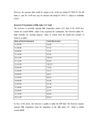 However, the operative limit would be capped at Rs. 62.00 lacs during FY 2009-10. The full
limits i.e. upto Rs. 65.00 lacs may be released only during FY 2010-11, subject to availability
of D.P.
Renewal of Negotiation of Bills under L/C Limit :
The borrower is presently enjoying Bills Negotiation (under L/C) limit of Rs 50.00 lacs,
outside the overall MPBF, which it has requested for continuation. The borrower utilizes PC
limits basically for stocking purpose, which is evident from the month-wise position of
stocks is as under :
Date of Stock Statement Total (Rs in lacs)
31.07.08 26.88
31.08.08 57.22
30.09.08 75.53
31.10.08 93.84
30.11.08 109.12
31.12.08 92.85
31.01.09 102.25
28.02.09 75.60
31.03.09 19.17
30.04.09 90.67
31.05.09 80.25
30.06.09 65.20
31.07.09 51.78
31.08.09 62.40
30.09.09 63.75
31.10.09 66.44
30.11.09 90.25
In view of the above, the borrower is unable to utilize the FBP limit. The borrower requires
separate Bills Negotiation Limit for negotiation of the Bills under L/C, which is outside
overall MPBF.
 