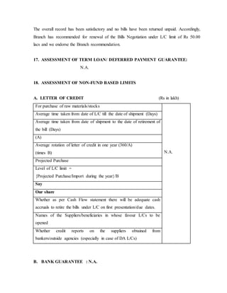 The overall record has been satisfactory and no bills have been returned unpaid. Accordingly,
Branch has recommended for renewal of the Bills Negotiation under L/C limit of Rs 50.00
lacs and we endorse the Branch recommendation.
17. ASSESSMENT OF TERM LOAN/ DEFERRED PAYMENT GUARANTEE:
N.A.
18. ASSESSMENT OF NON-FUND BASED LIMITS
A. LETTER OF CREDIT (Rs in lakh)
For purchase of raw materials/stocks
N.A.
Average time taken from date of L/C till the date of shipment (Days)
Average time taken from date of shipment to the date of retirement of
the bill (Days)
(A)
Average rotation of letter of credit in one year (360/A)
(times B)
Projected Purchase
Level of L/C limit =
{Projected Purchase/Import during the year}/B
Say
Our share
Whether as per Cash Flow statement there will be adequate cash
accruals to retire the bills under L/C on first presentation/due dates.
Names of the Suppliers/beneficiaries in whose favour L/Cs to be
opened
Whether credit reports on the suppliers obtained from
bankers/outside agencies (especially in case of DA L/Cs)
B. BANK GUARANTEE : N.A.
 