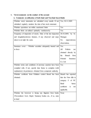 1. Views/comments on the conduct of the account
A. Comments on utilisation of both fund and Non fund based limits
Whether stock statements are submitted every month. If not
submitted regularly mention the date of last stock statement
Yes, 30.11.2009
Whether operations are within sanctioned limits Yes
Whether limits are utilised optimally /satisfactorily Yes
Frequency of inspection of stocks. Date of the last inspection
and irregularity/adverse features, if any observed and steps
taken to set right the same.
30.10.2009, by Sr.
Manager.
No major/adverse
observations.
Insurance cover - Whether securities adequately insured and
in force
Yes
All Policies are
obtained directly by
the Branch from
Oriental Insurance
Co. Ltd.
Whether terms and conditions of previous sanction have been
complied with, if not, specify time frame to complete (with
explanation) & permission obtained from competent authority
Yes
Whether certificate from Pollution control Board has been
obtained.
Branch has reported
that the Firm falls in
category F of PC
Band hence
certificate is not
applicable.
Whether the borrower is facing any litigation from banks
/FIs/creditors/ Govt. Deptt./ Statutory bodies etc., if so, state
in brief.
None
 