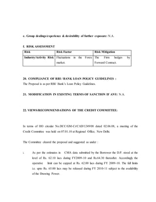e. Group dealings/experience & desirability of further exposure: N.A.
f. RISK ASSESSMENT
Risk Risk Factor Risk Mitigation
Industry/Activity Risk Fluctuations in the Forex
market.
The Firm hedges by
Forward Contract.
20. COMPLIANCE OF RBI / BANK LOAN POLICY GUIDELINES :
The Proposal is as per RBI/ Bank’s Loan Policy Guidelines.
21. MODIFICATION IN EXISTING TERMS OF SANCTION IF ANY: N.A.
22. VIEWS/RECOMMENDATIONS OF THE CREDIT COMMITTEE:
In terms of HO circular No.DCC/GM-Cr/CAD/1249/08 dated 02.06.08, a meeting of the
Credit Committee was held on 07.01.10 at Regional Office, New Delhi.
The Committee cleared the proposal and suggested as under :
i. As per the estimates in CMA data submitted by the Borrower the D.P. stood at the
level of Rs. 62.10 lacs during FY2009-10 and Rs.64.30 thereafter. Accordingly the
operative limit can be capped at Rs. 62.00 lacs during FY 2009-10. The full limits
i.e. upto Rs. 65.00 lacs may be released during FY 2010-11 subject to the availability
of the Drawing Power.
 