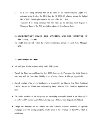ii. It is also being observed that at the time of last sanction/renewal Capital was
estimated at the level of Rs. 22.50 lacs for FY 2008-09, whereas as per the Audited
B/S of 31.03.2009 Capital stood at the level of Rs. 19.17 lacs.
Therefore it is being stipulated that the Firm has to introduce fresh Capital or
Unsecured Loan of Rs. 3.00 lacs before release of the enhanced limits.
23. DISCRETIONARY POWER FOR SANCTION AND FOR APPROVAL OF
DEVIATION, IF ANY:
The credit proposal falls within the overall discretionary powers of Asst. Gen. Manager-
NDR.
24. RECOMMENDATION:
 It is an Export Credit Account falling under SME sector.
 Though the Firm was established in April 2008, however the Proprietor, Sh. Mohit Gupta is
associated with the Bank since 1999 by virtue of being a Partner in M/s xyz Apparels Inc.
 Overall conduct of the a/c is Satisfactory, as reported by the Branch. One Time Additional
FBNLC limit of Rs. 100.00 lacs sanctioned by DGM, NDR on 02.02.2009 and liquidated on
time.
 The family members of the Proprietor are maintaining substantial deposit in the Branch.(O/s
as on Nov. 2009 Current A/c 0.50 lacs, Saving A/c 1.50 lacs, Term Deposits 20.00 lacs).
 Though the borrower has not offered any fresh collateral, however, extension of Equitable
Mortgage over the existing property would result in the coverage of 527.99%, which is
satisfactory.
 
